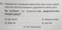 11. Köpüksü bir iz bırakarak kaldırımdan akan suyun üzerin-
deki ters dönmüş akasyanın yapraklarına takıldı gözü.
Bu cümlenin "yer tamlayıcısı”nda aşağıdakilerden
hangisi yoktur?
A) İlgi zamiri
B) Niteleme sıfatı
C) Sifat-fiil
D) Zarf-fiil
E) İsim tamlamasi