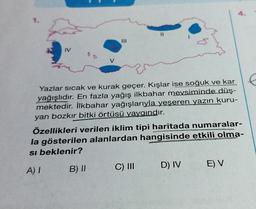 4.
I
IV
V
Yazlar sıcak ve kurak geçer. Kışlar ise soğuk ve kar
.
yağışlıdır. En fazla yağış ilkbahar mevsiminde düş-
mektedir. İlkbahar yağışlarıyla yeşeren yazın kuru-
yan bozkır bitki örtüsü yaygındır.
Özellikleri verilen iklim tipi haritada numaralar-
la gösterilen alanlardan hangisinde etkili olma-
si beklenir?
CUS
B) II
A)!
C) II
D) IV
E) V