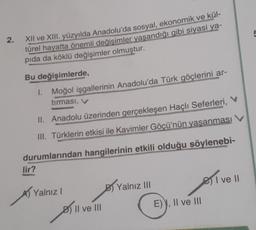 2.
XII ve XIII. yüzyılda Anadolu'da sosyal, ekonomik ve kül-
türel hayatta önemli değisimler yaşandığı gibi siyasi ya-
pida da köklü değişimler olmuştur.
Bu değişimlerde
1. Moğol işgallerinin Anadolu'da Türk göçlerini ar-
tırması, v
II. Anadolu üzerinden gerçekleşen Haçlı Seferleri, V
III. Türklerin etkisi ile Kavimler Göçü'nün yaşanması
durumlarından hangilerinin etkili olduğu söylenebi-
lir?
or
e I ve 11
!
A) Yalnız
By Yalnız III
E), Il ve III
Il ve III
All
