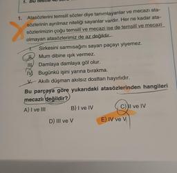 1. Bu
1.
Atasözlerini temsili sözler diye tanımlayanlar ve mecazı ata-
sözlerinin ayrılmaz niteliği sayanlar vardır. Her ne kadar ata-
sözlerimizin çoğu temsilî ve mecazi ise de temsilî ve mecazi
olmayan atasözlerimiz de az değildir.
7
Sirkesini sarmısağını sayan paçayı yiyemez.
L. Mum dibine işık vermez.
HIV Damlaya damlaya göl olur.
Bugünkü işini yarına bırakma.
5. Akıllı düşman akılsız dosttan hayırlıdır.
Bu parçaya göre yukarıdaki atasözlerinden hangileri
mecazlı değildir?
A) I ve III
B) I ve IV
CII ve IV
D) III ve v
E) IV ve V