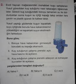 20)
2. Evcil hayvan mağazasından muhabbet kuşu sahiplenen
Yusuf görevliden kuş suluğunu nasıl takacağını öğrenmek
ister. Görevli kuş suluğundaki boruyu tamamen su ile dol-
durduktan sonra kuşun su içtiği kapağı takip aniden ters
çevirir ve plastik aparatı ile kafese takar.
Yusuf yaptığı gözlemde kuşun kapaktaki
suyu içtiğinde boruda hava kabarcıklarının
yükseldiğini ve kapaktaki suyun eksilmedi-
ğini farkediyor.
Buna göre;
I. Boruya hava kabarcıkları girmeseydi
borudaki su kapağa akamazdı.
II. Kuş suluğunun çalışma prensibi açık
hava basıncı ile açıklanır.
III. Kuş suluğunun çalışma prensibi adezyon ve kohezyan
kuvvetleri ile açıklanır.
yargılarından hangileri doğrudur?
A) Yalnız !
B) Yalnız II
C) I ve II
D) I ve III
E) II ve III