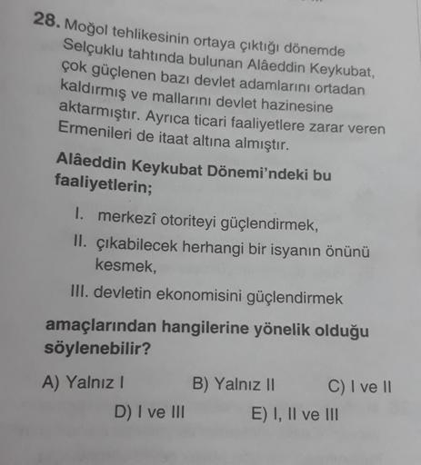 28. Moğol tehlikesinin ortaya çıktığı dönemde
Selçuklu tahtında bulunan Alâeddin Keykubat,
çok güçlenen bazı devlet adamlarını ortadan
kaldırmış ve mallarını devlet hazinesine
aktarmıştır. Ayrıca ticari faaliyetlere zarar veren
Ermenileri de itaat altına a