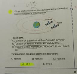 LION
7.
mo
5.
Dünya etrafında dolanan iki uydumuz Göktürk ve Rasat şe-
kildeki yörüngelerde dolanmaktadır.
Göktürk
S
A
B
M
A
L
Rasat
Buna göre,
Göktürk'ün çizgisel sürati Rasat'ınkinden büyüktür.
y Göktürk’ün frekansı Rasat'ınkinden büyüktür.
III. Rasaťın açısal momentumu Göktürk'ünkinden büyük-
tür.
yargılarından hangileri kesinlikle doğrudur?
A) Yalnız
B) Yalnız 11
C) Yalnız III
D) I ve II
E) I ve III
8
