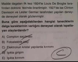 Madde dagaları ilk kez 1924'te Louis De Broglie tara-
fından doktora tezinde önerilmiştir. 1927'de ise Clinton
Davisson ve Lester Germer tarafından yapılan deney-
de deneysel olarak gözlenmiştir.
Buna göre aşağıdakilerden hangisi taneciklerin
dalga karekterinin varlığını deneysel olarak ispatla-
yan olaylardandır?
A) Compton saçılması
B) Fotoelektrik
olay
C) Elektronun kristal yapılarda kırınımı
D) Işıkta girişim
E) Işıkta kırınım
<
c