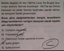 Madde dagaları ilk kez 1924'te Louis De Broglie tara-
fından doktora tezinde önerilmiştir. 1927'de ise Clinton
Davisson ve Lester Germer tarafından yapılan deney-
de deneysel olarak gözlenmiştir.
Buna göre aşağıdakilerden hangisi taneciklerin
dalga karekterinin varlığını deneysel olarak ispatla-
yan olaylardandır?
A) Compton saçılması
B) Fotoelektrik
olay
C) Elektronun kristal yapılarda kırınımı
D) Işıkta girişim
E) Işıkta kırınım
<
c
