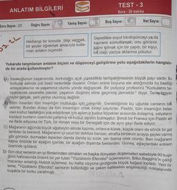 U)
ANLATIM BİLGİLERİ
TEST - 3
Süre: 30 dakika
Boş Sayısı :
Net Sayısı:
Yanlış Sayısı :
Soru Sayısı : 20
Doğru Sayısı:
3.2L
Herhangi bir konuda bilgi vermek,
bir şeyler öğretmek amacıyla kulla-
nilan anlatım biçimidir.
Genellikle soyut bir-düşünceyi ya da
kavrami somutlamak; onu görünür,
bilinir kılmak için bir yapıtı, bir kişiyi,
bir olayı yazıya aktarma yoludur.
Yukarıda tanımlanan anlatım biçimi ve düşünceyi geliştirme yolu aşağıdakilerin hangisin.
de bir arada kullanılmıştır?
(A) İnsanoğlunun başarısında, korkularını açık yüreklilikle tartışabilmesinin büyük payı vardır. Bu
korkular aslında çok basit nedenlere dayanır. Onları enine boyuna ele aldığınızda bu basitliğir
anlayacaksınız ve yaşamınız olumlu yönde değişecek. Bir psikoloji profesörü "Korkularını tar-
tışabilecek cesarette olanlar, yaşamın dizginini eline geçirmiş demektir." diyor. Tartışılmayan
hiçbir gerçek, yerli yerine oturmuş değildir.
B) Bilim insanları tüm insanlığın mutluluğu için çalışırlar. Gerektiğinde bu uğurda canlarını bilé
verirler. Bundan dolayı da tüm insanlığın ortak bireyi sayılırlar. Pastör, tüm insanlığın belası
olan kuduz hastalığını yok edebilmek için aylarca kuduz köpekler arasında dolaşmış, salyalarını
toplayıp bunların üzerinde çalışmış ve kuduz aşısını bulmuştur. Şimdi bir Fransız için Pastör adı
ne ifade ediyorsa bir Türk, bir Alman veya bir Senegalli için de aynı şeyi ifade ediyor.
C) Mağaranın ağzında büyük ağabeyim elinde kazma, ortanca kürek, küçük olanı da sönük bir gaz
lambası ile beklerdi. Mağaranın içi uzun bir dehlize benzer, etrafta birtakım acayip şeyler varmış
gibi görünür, durmadan tepeden damla damla su sizar, yer daima islak olurdu. Ben mağaranın
kapısı önünde bir ayağım içeride, bir ayağım dışarıda beklerdim. Güneş, ağaçlardaki eriklerin
üzerinde ışıldardı.
D) Son otuz senenin en iyi filmlerinden olmaları ve başka nyaları düşlemeleri sebebiyle 90 kuşa-
ğının hafızasında önemli bir yer tutan "Yüzüklerin Efendisi" üçlemesinin, Bilbo Baggins'in çıktığı
macerayı anlattığı Hobbit üçlemesi, bu hafta vizyona girdiğinde büyük beğeni topladı. Yeni üç-
leme, "Yüzüklerin Efendisi" serisinin bütünlüğü ve çekim kalitesinin erişilmezliği noktalarında,
kuşakta bir korku yaratmıştı.