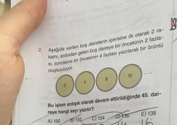 g
2. Aşağıda verilen boş dairelerin içerisine ilk olarak 2 ra-
kami, ardından gelen boş daireye bir öncekinin 2 fazla-
SI, sonrakine bir öncekinin 4 fazlası yazılarak bir örüntü
oluşturuluyor.
10
8
4
2
DO
Bu işlem ardışık olarak devam ettirildiğinde 45. dai-
reye hangi sayı yazılır?
B) 132 C) 134 D) 136 E) 138
A) 130
Tu