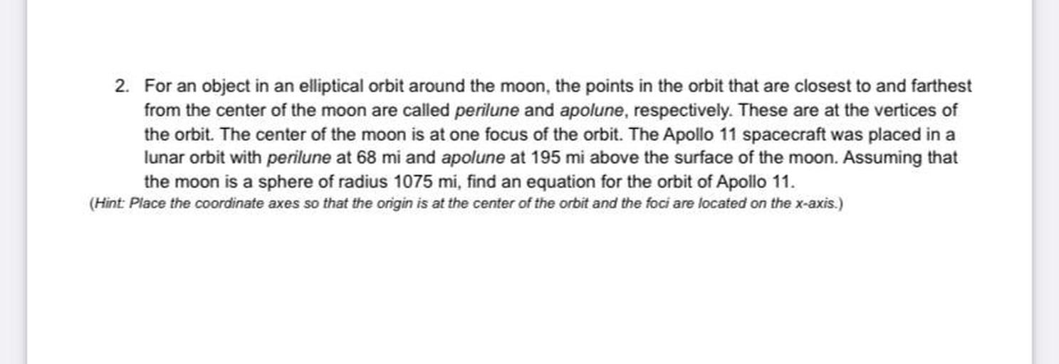 2. For an object in an elliptical orbit around the moon, the points in the orbit that are closest to and farthest
from the center of the moon are called perilune and apolune, respectively. These are at the vertices of
the orbit. The center of the moon is at one focus of the orbit. The Apollo 11 spacecraft was placed in a
lunar orbit with perilune at 68 mi and apolune at 195 mi above the surface of the moon. Assuming that
the moon is a sphere of radius 1075 mi, find an equation for the orbit of Apollo 11.
(Hint: Place the coordinate axes so that the origin is at the center of the orbit and the foci are located on the x-axis.)