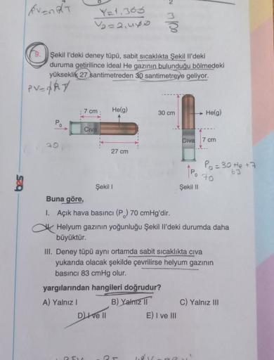 event
YE+.363
Voza,uyo
Şekil I'deki deney tüpü, sabit sıcaklıkta Şekil Il'deki
duruma getirilince ideal He gazının bulunduğu bölmedeki
yükseklik 27 santimetreden 30 santimetreye geliyor.
PV=ARY
7 cm
Helg)
30 cm
He(g)
Po
Civa
Civa
7 cm
20
27 cm
Po=30 te +7
