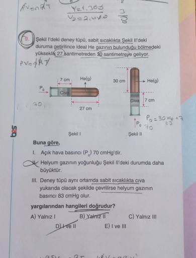 event
YE+.363
Voza,uyo
Şekil I'deki deney tüpü, sabit sıcaklıkta Şekil Il'deki
duruma getirilince ideal He gazının bulunduğu bölmedeki
yükseklik 27 santimetreden 30 santimetreye geliyor.
PV=ARY
7 cm
Helg)
30 cm
He(g)
Po
Civa
Civa
7 cm
20
27 cm
Po=30 te +7
