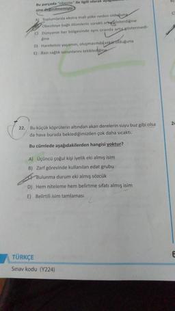 Bu parçada "obezite" ile ilgili olarak ayag
sine deginilmemiştir
C
A) Toplumlarda ekstra mali yake neden olduguna
Obeziteye bağlı olumlerin sürekli articosterdigine
C) Dünyanın her bölgesinde aynı oranda artis cöstermedi-
Rine
D) Hareketsiz yaşamın, oluşmasında etkar olduguna
E) Bazi sağlık sorunlarını tetikledielina
24
22. Bu küçük köprülerin altından akan derelerin suyu buz gibi olsa
da hava burada beklediğimizden çok daha sıcaktı.
Bu cümlede aşağıdakilerden hangisi yoktur?
A) Üçüncü çoğul kişi iyelik eki almış isim
B) Zarf görevinde kullanılan edat grubu
Bulunma durum eki almış sözcük
D) Hem niteleme hem belirtme sıfatı almış isim
E) Belirtili isim tamlaması
TÜRKÇE
Sınav kodu (Y224)