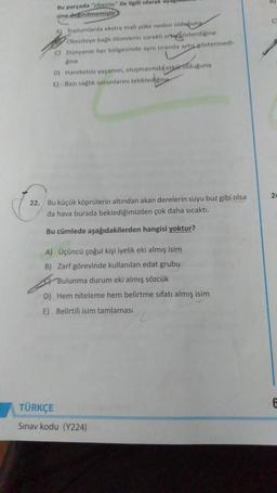 Bu parçada "obezite" ile ilgili olarak ayag
sine deginilmemiştir
C
A) Toplumlarda ekstra mali yake neden olduguna
Obeziteye bağlı olumlerin sürekli articosterdigine
C) Dünyanın her bölgesinde aynı oranda artis cöstermedi-
Rine
D) Hareketsiz yaşamın, oluşmasında etkar olduguna
E) Bazi sağlık sorunlarını tetikledielina
24
22. Bu küçük köprülerin altından akan derelerin suyu buz gibi olsa
da hava burada beklediğimizden çok daha sıcaktı.
Bu cümlede aşağıdakilerden hangisi yoktur?
A) Üçüncü çoğul kişi iyelik eki almış isim
B) Zarf görevinde kullanılan edat grubu
Bulunma durum eki almış sözcük
D) Hem niteleme hem belirtme sıfatı almış isim
E) Belirtili isim tamlaması
TÜRKÇE
Sınav kodu (Y224)
