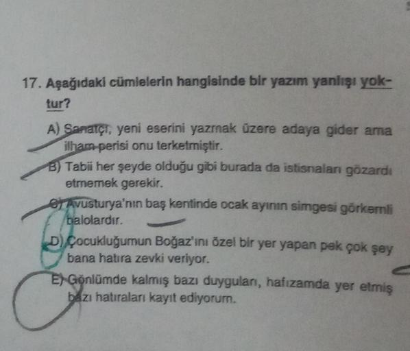 17. Aşağıdaki cümlelerin hangisinde bir yazım yanlışı yok-
tur?
A) Sanatçı, yeni eserini yazmak üzere adaya gider ama
ilham perisi onu terketmiştir.
B) Tabii her şeyde olduğu gibi burada da istisnalan gözardı
etmemek gerekir.
e Avusturya'nın baş kentinde o