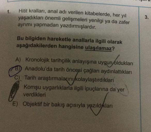 1.
Hitit kralları, anal adı verilen kitabelerde, her yıl
yaşadıkları önemli gelişmeleri yenilgi ya da zafer
ayrımı yapmadan yazdırmışlardır.
3.
Bu bilgiden hareketle anallarla ilgili olarak
aşağıdakilerden hangisine ulaşılamaz?
A) Kronolojik tarihçilik anl