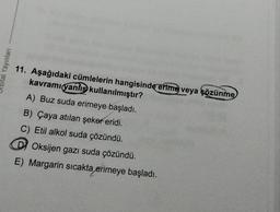 ital Yayinlar
11. Aşağıdaki cümlelerin hangisinde erime veya çözünme
kavramı yanlış kullanılmıştır?
A) Buz suda erimeye başladı.
B) Çaya atılan şeker eridi.
C) Etil alkol suda çözündü.
D) Oksijen gazı suda çözündü.
E) Margarin sıcakta erimeye başladı.