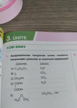 NIE
A
3. ÜNİTE
KOBİ SINAV
20
4
0
au
1. Aşağıdakilerden hangisinde verilen maddenin
karşısındaki çözücüde iyi çözünmesi beklenmez?
Çözünen
Cözücü
A) C12H22011
H2O
B) 12
CCIA
C) CH2OH
CCIA
H₂O
|
COOH
16.
D) COOH
E)
CH2CH2-OH
HzĆ CHg