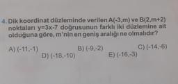 4. Dik koordinat düzleminde verilen A(-3,m) ve B(2,m+2)
noktaları y=3x-7 doğrusunun farklı iki düzlemine ait
olduğuna göre, m'nin en geniş aralığı ne olmalıdır?
A) (-11,-1)
B) (-9,-2)
D) (-18,-10)
C) (-14,-6)
E) (-16,-3)
