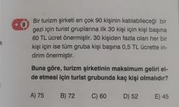 9
Bir turizm şirketi en çok 90 kişinin katılabileceği bir
gezi için turist gruplarına ilk 30 kişi için kişi başına
60 TL ücret önermiştir. 30 kişiden fazla olan her bir
kişi için ise tüm gruba kişi başına 0,5 TL ücrette in-
dirim önermiştir.
Buna göre, turizm şirketinin maksimum geliri el-
de etmesi için turist grubunda kaç kişi olmalıdır?
A) 75 B) 72
C) 60
D) 52
E) 45