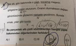 T
Sık sık, gün batımında o yaşlı, kocamış meşenin
I II
gölgesine üzgün otururum. Ovanın durmaksızın değişen
görüntüsünde gözlerimi rastgele gezdiririm. Burada
IV
ırmak, yılan gibi kıvrılır.
V
hville n
Hou Bu parçadaki altı çizili sözcüklerden hangisi yapısı
bakımından diğerlerinden farklıdır?
Alle kan
lam
A) 1
B) II
C) IN
D)
E) V