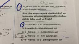 CH3L
ve apolar ya-
13 Bir karbon atomuna karboksil, metil, hidroksil ve
izopropil grupları bağlanıyor.
Buna göre, oluşan organik bileşiğin IUPAC sis-
temine göre adlandırılması aşağıdakilerden han-
gisinde doğru olarak verilmiştir?
A 2-hidroksi - 2,3-dimetil bütanoik asit
B) 2.-metil-3.- hidroksi bütanoik asit
C) I ve II
C) 3-hidroksi-4-metilpentanoik asit
PILI
D) 2-hidroksi-3-metil bütanoik asit
E) 3-hidroksi - 2, 3.- dimetilpentanoik asit