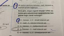 CH3L
ve apolar ya-
13 Bir karbon atomuna karboksil, metil, hidroksil ve
izopropil grupları bağlanıyor.
Buna göre, oluşan organik bileşiğin IUPAC sis-
temine göre adlandırılması aşağıdakilerden han-
gisinde doğru olarak verilmiştir?
A 2-hidroksi - 2,3-dimetil bütanoik asit
B) 2.-metil-3.- hidroksi bütanoik asit
C) I ve II
C) 3-hidroksi-4-metilpentanoik asit
PILI
D) 2-hidroksi-3-metil bütanoik asit
E) 3-hidroksi - 2, 3.- dimetilpentanoik asit
