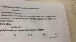 Gerçel sayılar kümesi üzerinde bir f fonksiyonu
f(x)=x2+x-4
biçiminde tanımlanıyor.
Gerçel sayılar kümesi üzerinde tanımlı ve sürekli bir g fonksiyonunun
türevi olan g' fonksiyonu g'(x)=0 eşitliğini yalnızca x=2 değeri için
sağlamaktadır
.
Buna göre,
(gof)(x)=0
eşitliğini sağlayan x değerlerinin çarpımı kaçtır?
0
B) 1
C) 3
D) 4
E) 6
(2019/AYT)