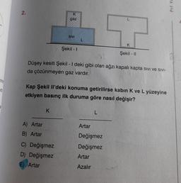Puf Ya
2.
K
gaz
12
SIVI
L
Şekil - 1
Şekil - 11
Düşey kesiti Şekil - I deki gibi olan ağzı kapalı kapta sivi ve Sivi-
da çözünmeyen gaz vardır.
rini
70
Kap Şekil Il'deki konuma getirilirse kabin K ve L yüzeyine
etkiyen basınç ilk duruma göre nasıl değişir?
K
L
Artar
A) Artar
B) Artar
C) Değişmez
D) Değişmez
E) Artar
Değişmez
Değişmez
Artar
Azalır
