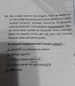 14. Ben o kadar rahatım; öyle okşayıcı, huzur ve saadet ve-
rici tatlı rüzgâr karşısındayım ki gözle görünen bir yerde
sıcaktan bunalmış, sıtmadan kavrulmuş ve güneşten
usanmış adamların mevcudiyetine inanamıyorum. Aşa-
ğısı bana bahar içindeki bir bahçeden Afrika çöllerinde
geçen bir seyahat romanı gibi çok uzak, çok korkunç
fakat yarı yalan gibi görünüyordu.
Bu parçada aşağıdakilerden hangisi yoktur?
A) Ek eylem ile çekimlenmiş yüklem
B) Birleşik yapılı fiil
C) Birleşik zaman çekimli fiil
D Geçmiş zaman ile çekimlenmiş fiil
E Strat-fiiller