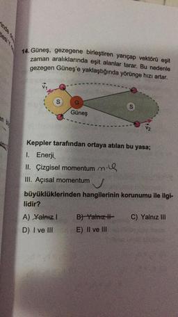 inde
14. Güneş, gezegene birleştiren yarıçap vektörü eşit
zaman aralıklarında eşit alanlar tarar. Bu nedenle
gezegen Güneş'e yaklaştığında yörünge hızı artar.
S
S
Güneş
en
Keppler tarafından ortaya atılan bu yasa;
1. Enerji
II. Çizgisel momentum ning
III. Açısal momentum
v
büyüklüklerinden hangilerinin korunumu ile ilgi-
lidir?
A) Yalnız! B) Yalniz C) Yalnız III
D) I ve III E) II ve IN