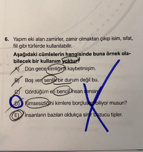 6. Yapım eki alan zamirler, zamir olmaktan çıkıp isim, sifat,
fiil gibi türlerde kullanılabilir...
Aşağıdaki cümlelerin hangisinde buna örnek ola-
bilecek bir kullanım yoktur
A) Dün gece kimliğimi kaybetmişim.
2013
BS
Boş ver senlik bir durum değil bu.
Gör