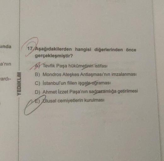 sinda
17 Aşağıdakilerden hangisi diğerlerinden önce
gerçekleşmiştir?
a'nın
Fardi-
YEDIIKLIM
Tevfik Paşa hükümetinin istifası
B) Mondros Ateşkes Antlaşması'nın imzalanması
C) Istanbul'un fiilen işgale uğraması
D) Ahmet İzzet Paşa'nın sadrazamlığa getirilmes