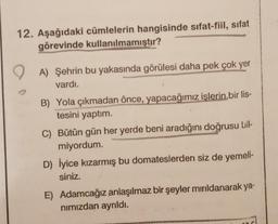 12. Aşağıdaki cümlelerin hangisinde sıfat-fiil, sifat
görevinde kullanılmamıştır?
A) Şehrin bu yakasında görülesi daha pek çok yer
vardı.
B) Yola çıkmadan önce, yapacağımız işlerin bir lis-
tesini yaptım.
C) Bütün gün her yerde beni aradığını doğrusu bil-
miyordum.
D) İyice kızarmış bu domateslerden siz de yemeli-
siniz.
E) Adamcağız anlaşılmaz bir şeyler mırıldanarak ya-
nimizdan ayrıldı.
