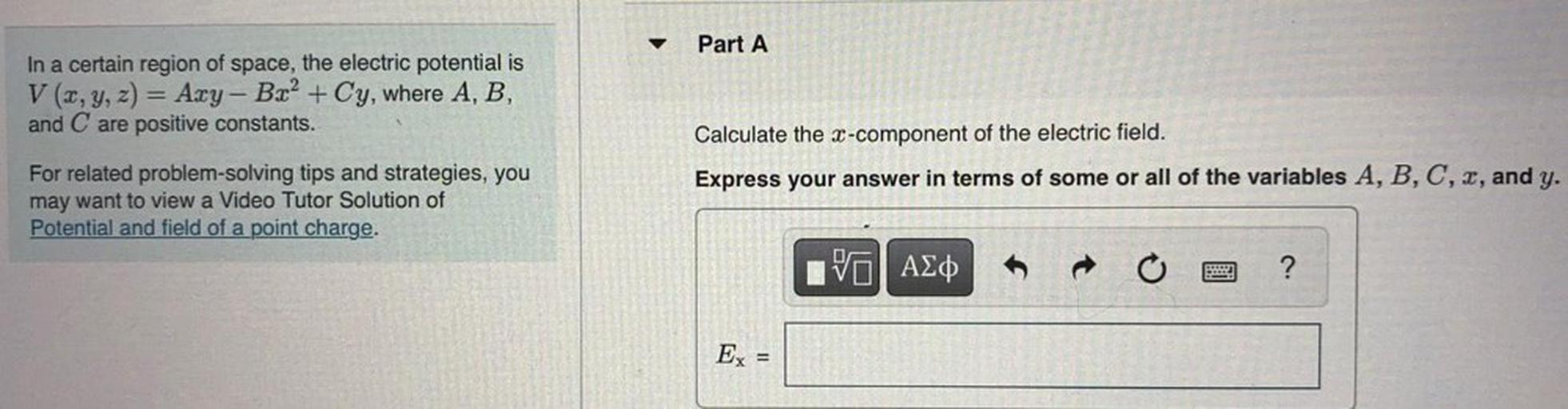Part A
In a certain region of space, the electric potential is
V(x, y, z) = Azy - B.x2 + Cy, where A, B,
and C are positive constants.
Calculate the x-component of the electric field.
Express your answer in terms of some or all of the variables A, B, C, 2, and y.
For related problem-solving tips and strategies, you
may want to view a Video Tutor Solution of
Potential and field of a point charge.
V AED
?
Ex =