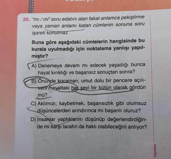 20. "mi/mi" soru edatını alan fakat anlamca pekiştirme
veya zaman anlamı katan cümlenin sonuna soru
işareti konulmaz.
Buna göre aşağıdaki cümlelerin hangisinde bu
kurala uyulmadığı için noktalama yanlışı yapıl-
mıştır?
A) Denemeye devam mı edecek yaşadığı