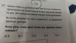 (4)
27. Sadece hafta içi günlerinde açık olan bir kurs merkezinde;
öğretmenlerin iki tanesi haftada iki gün, beş tanesi haftada
üç gün, dört tanesi ise haftada beş gün kursa gelmektedir.
Bu kursa pazartesi 10, sali 9, çarşamba 7 ve perşembe 6
öğretmen gelmiştir.
Buna göre, cuma günü kursta kaç öğretmen bulun-
maktadır?
A) 8
B) 7
C) 6
D) 5 E) 4
