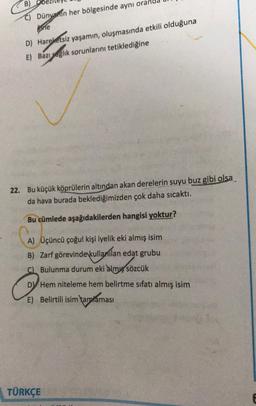 B)
C) Dünvanin her bölgesinde aynı oran
ine
D) Hareketsiz yaşamın oluşmasında etkili olduğuna
E) Bazı saglık sorunlarını tetiklediğine
22. Bu küçük köprülerin altından akan derelerin suyu buz gibi olsa
da hava burada beklediğimizden çok daha sıcaktı.
cümlede aşağıdakilerden hangisi yoktur?
A) Üçüncü çoğul kişi iyelik eki almış isim
B) Zarf görevinde kullanılan edat grubu
C) Bulunma durum eki almış sözcük
DV Hem niteleme hem belirtme sıfatı almış isim
E) Belirtili isim tamtaması
TÜRKÇE