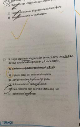 B)
C) Dünvanin her bölgesinde aynı oran
ine
D) Hareketsiz yaşamın oluşmasında etkili olduğuna
E) Bazı saglık sorunlarını tetiklediğine
22. Bu küçük köprülerin altından akan derelerin suyu buz gibi olsa
da hava burada beklediğimizden çok daha sıcaktı.
cümlede aşağıdakilerden hangisi yoktur?
A) Üçüncü çoğul kişi iyelik eki almış isim
B) Zarf görevinde kullanılan edat grubu
C) Bulunma durum eki almış sözcük
DV Hem niteleme hem belirtme sıfatı almış isim
E) Belirtili isim tamtaması
TÜRKÇE
