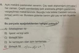 6. Açık mekânlı pastaneleri severim. Çay saati alışkanlığım olmuştur
her zaman. Çeşitli semtlerdeki belli aralıklarla gittiğim pastaneler
vazgeçilmez mekânlarımdır. Beyoğlu'nda İstiklal Caddesi üstünde
birkaç yerim var. Buralara gidenler benim gibi çay ve tatlı tiryakile-
ridir.
Bu parçada aşağıdakilerden hangisi yoktur?
A) Sifatlaştıran -ki
B) İşaret ve kişi adılı
C) Birleşik isim
D) İki tamlayanı olan isim tamlaması
E) Birleşik fiil olmuştur?