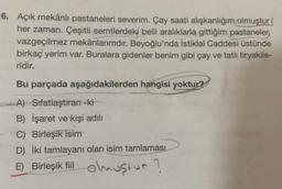 6. Açık mekânlı pastaneleri severim. Çay saati alışkanlığım olmuştur
her zaman. Çeşitli semtlerdeki belli aralıklarla gittiğim pastaneler
vazgeçilmez mekânlarımdır. Beyoğlu'nda İstiklal Caddesi üstünde
birkaç yerim var. Buralara gidenler benim gibi çay ve tatlı tiryakile-
ridir.
Bu parçada aşağıdakilerden hangisi yoktur?
A) Sifatlaştıran -ki
B) İşaret ve kişi adılı
C) Birleşik isim
D) İki tamlayanı olan isim tamlaması
E) Birleşik fiil olmuştur?
