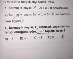 . b ve c birer gerçek sayı olmak üzere,
Z
z, karmaşık sayısı x2 – 2x+c = 0 denkleminin,
z, karmaşık sayısı 2x2 + bx + 6 = 0 denkleminin
=
birer köküdür.
YOU
2, karmaşık sayısı, z, karmaşık sayısının eş-
leniği olduğuna göre, b+c toplamı kaçtır?
B) - 2
C) -1
A) -3
D)
E) 1
