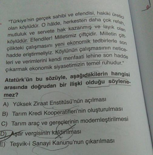 üretici
"Türkiye'nin gerçek sahibi ve efendisi, hakiki
olan köylüdür. O hâlde, herkesten daha çok refah,
mutluluk ve servete hak kazanmış ve layık olan
köylüdür. Efendiler! Milletimiz çiftçidir. Milletin çift-
çilikteki çalışmasını yeni ekonomik tedbirlerl