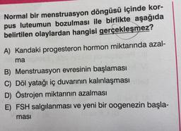 Normal bir menstruasyon döngüsü içinde kor-
pus luteumun bozulması ile birlikte aşağıda
belirtilen olaylardan hangisi gerçekleşmez?
A) Kandaki progesteron hormon miktarında azal-
ma
B) Menstruasyon evresinin başlaması
C) Döl yatağı iç duvarının kalınlaşması
D) Östrojen miktarının azalması
E) FSH salgılanması ve yeni bir oogenezin başla-
masi