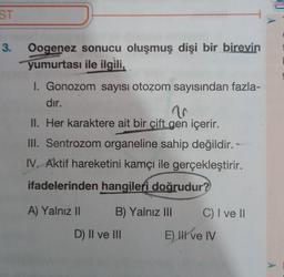 ST
3.
Oogenez sonucu oluşmuş dişi bir bireyin
yumurtası ile ilgili,
1. Gonozom sayısı otozom sayısından fazla-
dir.
10
II. Her karaktere ait bir çift gen içerir.
III. Sentrozom organeline sahip değildir. -
IV. Aktif hareketini kamçı ile gerçekleştirir.
ifadelerinden hangileri doğrudur?
A) Yalnız II B) Yalnız III C) I ve II
D) II ve III E) HII ve IV
A