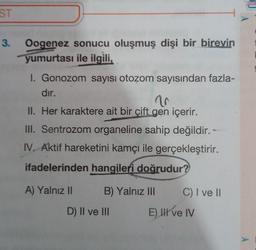 ST
3.
Oogenez sonucu oluşmuş dişi bir bireyin
yumurtası ile ilgili,
1. Gonozom sayısı otozom sayısından fazla-
dir.
10
II. Her karaktere ait bir çift gen içerir.
III. Sentrozom organeline sahip değildir. -
IV. Aktif hareketini kamçı ile gerçekleştirir.
ifadelerinden hangileri doğrudur?
A) Yalnız II B) Yalnız III C) I ve II
D) II ve III E) HII ve IV
A
