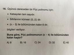 16. Üçüncü dereceden bir P(x) polinomu için;
• Katsayıları tam sayıdır.
• Sıfırlarının kümesi {0,2} dir.
O
(x - 3) ile bölümünden kalan 6 dır.
-
bilgileri veriliyor.
-
Buna göre, P(x) polinomunun (x - 4) ile bölümünden
kalan kaçtır?
A) 8
B) 16 C) 24 D) 32 E) 40