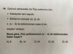 16. Üçüncü dereceden bir P(x) polinomu için;
• Katsayıları tam sayıdır.
• Sıfırlarının kümesi {0,2} dir.
O
(x - 3) ile bölümünden kalan 6 dır.
-
bilgileri veriliyor.
-
Buna göre, P(x) polinomunun (x - 4) ile bölümünden
kalan kaçtır?
A) 8
B) 16 C) 24 D) 32 E) 40
