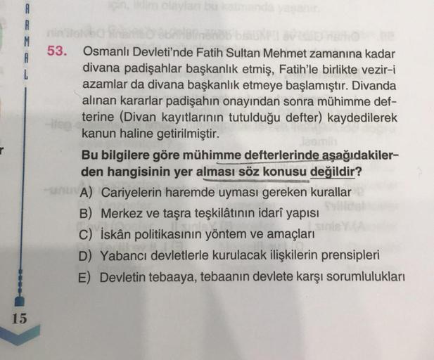 oly
A
R
M
53.
bobobo
Osmanlı Devleti'nde Fatih Sultan Mehmet zamanına kadar
divana padişahlar başkanlık etmiş, Fatih'le birlikte vezir-i
azamlar da divana başkanlık etmeye başlamıştır. Divanda
alınan kararlar padişahın onayından sonra mühimme def-
terine (