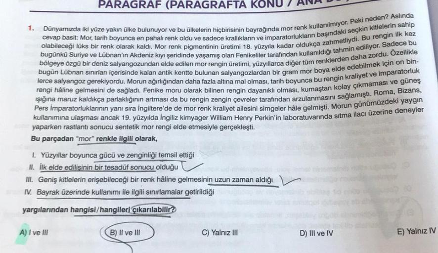 PARAGRAF (PARAGRAFTA KONU
1.
cevap basit: Mor, tarih boyunca en pahalı renk oldu ve sadece krallıkların ve imparatorlukların başındaki seçkin kitlelerin sahip
Dünyamızda iki yüze yakın ülke bulunuyor ve bu ülkelerin hiçbirisinin bayrağında mor renk kullanı