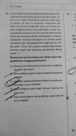 TYT/Türkçe
23. I. DE
ka
a
II. C
r
Bu
22. Günümüzdeki insanların vasama biçimleri atalarımızın
yaşama biçimlerine göre çevreye çok daha zararlı. Bu-
nun temel sebebl günümüzde kullanılan çeşitli eşya
ve araçlar. Bu eşya ve araçlardan vazgeçmek artık
bizler için çok zor olduğundan farklı yöntemlerle çev-
reye verdiğimiz zarari en aza indirmeliyiz. Örneğin kısa
mesafelerde seyahat etmek için otomobil yerine bisiklet
kullanmak atmosfere salinan zehirli gazların miktarını
azaltacaktır. Evlerde kullandığımız ve çevreye zararlı
maddelerin geri dönüştürülmesini sağlamak da kirli-
liği azaltır. Bunun için gıdalarin paketlendiği kutular,
kartonlar, şişeler geri dönüşüme gönderilmeli. Sonuç
olarak ---
Bu parçanın sonuna düşüncenin akışına göre aşa-
ğıdakilerden hangisi getirilmelidir?
biçi
sid
A)
B
C
A) bilerek ya da bilmeyerek çevreye zarar verdiğimiz
gerçeğini görmeliyiz
B) çevre kirliliği insanların eliyle bir felakete dönüşmek
üzeredir
C) insanların yaşama biçimlerine dikkat etmesiyle çev-
re kirliliği en aza indirilebilir
D) çevre kirliliği bir kader değil, bilinçsiz toplumun bir
sonucudur
E) insan eliyle doğanın tahrip edilmesi, kabul edilir bir
durum değildir
e endemik
E
24.