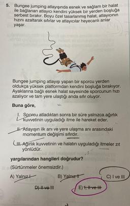 5. Bungee jumping atlayışında esnek ve sağlam bir halat
ile bağlanan atlayıcı kendini yüksek bir yerden boşluğa
serbest bırakır. Boyu özel tasarlanmış halat, atlayıcının
hızını azaltarak sıfırlar ve atlayıcılar heyecanlı anlar
yaşar.
ruduo song
TO
Bungee jumping atlayışı yapan bir sporcu yerden
oldukça yüksek platformdan kendini boşluğa birakıyor.
Ayaklarına bağlı esnek halat sayesinde sporcunun hızı
azalıyor ve tam yere ulaştığı anda sıfır oluyor.
Buna göre,
. Sporeu atladıktan sonra bir süre yalnızca ağırlık
kuvvetinin uyguladığı itme ile hareket eder.
H. Atlayışın ilk ani ve yere ulaşma anı arasındaki
momentum değişimi sıfırdır.
Cu. Ağırlık kuvvetinin ve halatın uyguladığı itmeler zit
yönlüdür.
yargılarından hangileri doğrudur?
(Sürtünmeler önemsizdir.)
A) Yalnız
B) Yalnız it
C) I ve III
DHve. III
E) 7, t ve tu